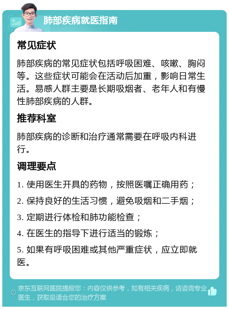 肺部疾病就医指南 常见症状 肺部疾病的常见症状包括呼吸困难、咳嗽、胸闷等。这些症状可能会在活动后加重，影响日常生活。易感人群主要是长期吸烟者、老年人和有慢性肺部疾病的人群。 推荐科室 肺部疾病的诊断和治疗通常需要在呼吸内科进行。 调理要点 1. 使用医生开具的药物，按照医嘱正确用药； 2. 保持良好的生活习惯，避免吸烟和二手烟； 3. 定期进行体检和肺功能检查； 4. 在医生的指导下进行适当的锻炼； 5. 如果有呼吸困难或其他严重症状，应立即就医。