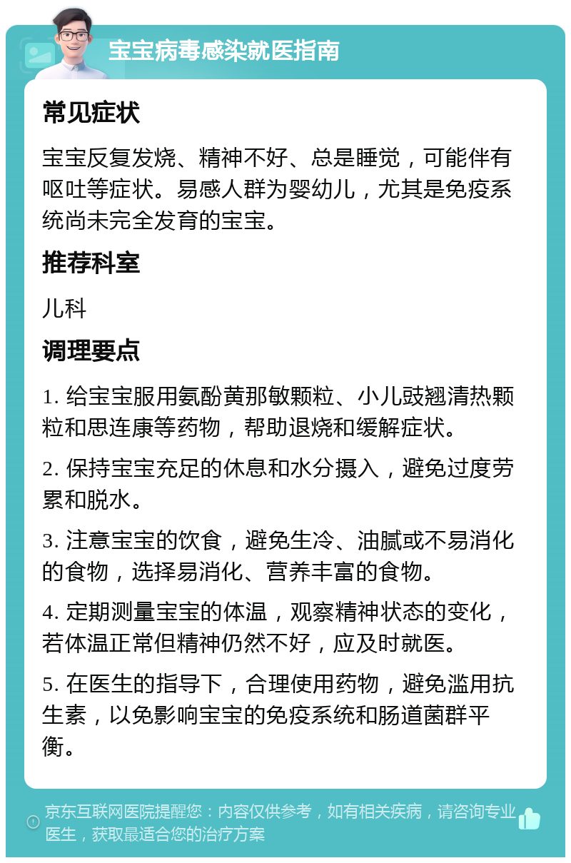 宝宝病毒感染就医指南 常见症状 宝宝反复发烧、精神不好、总是睡觉，可能伴有呕吐等症状。易感人群为婴幼儿，尤其是免疫系统尚未完全发育的宝宝。 推荐科室 儿科 调理要点 1. 给宝宝服用氨酚黄那敏颗粒、小儿豉翘清热颗粒和思连康等药物，帮助退烧和缓解症状。 2. 保持宝宝充足的休息和水分摄入，避免过度劳累和脱水。 3. 注意宝宝的饮食，避免生冷、油腻或不易消化的食物，选择易消化、营养丰富的食物。 4. 定期测量宝宝的体温，观察精神状态的变化，若体温正常但精神仍然不好，应及时就医。 5. 在医生的指导下，合理使用药物，避免滥用抗生素，以免影响宝宝的免疫系统和肠道菌群平衡。