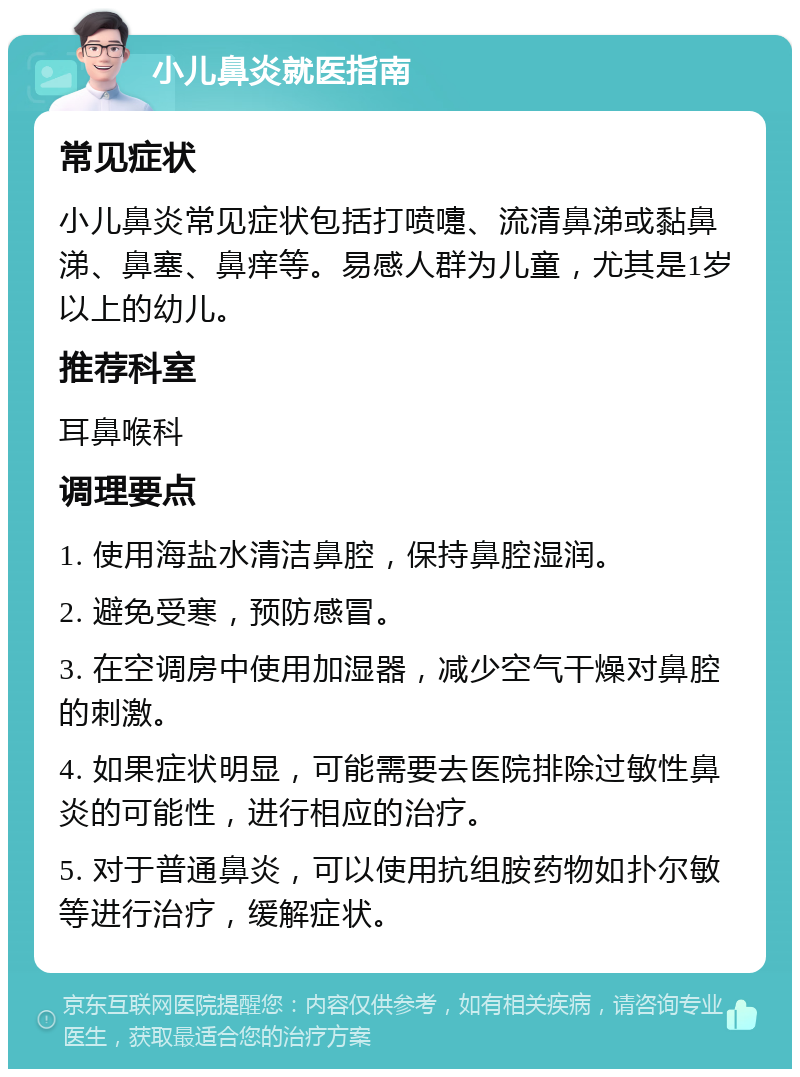 小儿鼻炎就医指南 常见症状 小儿鼻炎常见症状包括打喷嚏、流清鼻涕或黏鼻涕、鼻塞、鼻痒等。易感人群为儿童，尤其是1岁以上的幼儿。 推荐科室 耳鼻喉科 调理要点 1. 使用海盐水清洁鼻腔，保持鼻腔湿润。 2. 避免受寒，预防感冒。 3. 在空调房中使用加湿器，减少空气干燥对鼻腔的刺激。 4. 如果症状明显，可能需要去医院排除过敏性鼻炎的可能性，进行相应的治疗。 5. 对于普通鼻炎，可以使用抗组胺药物如扑尔敏等进行治疗，缓解症状。