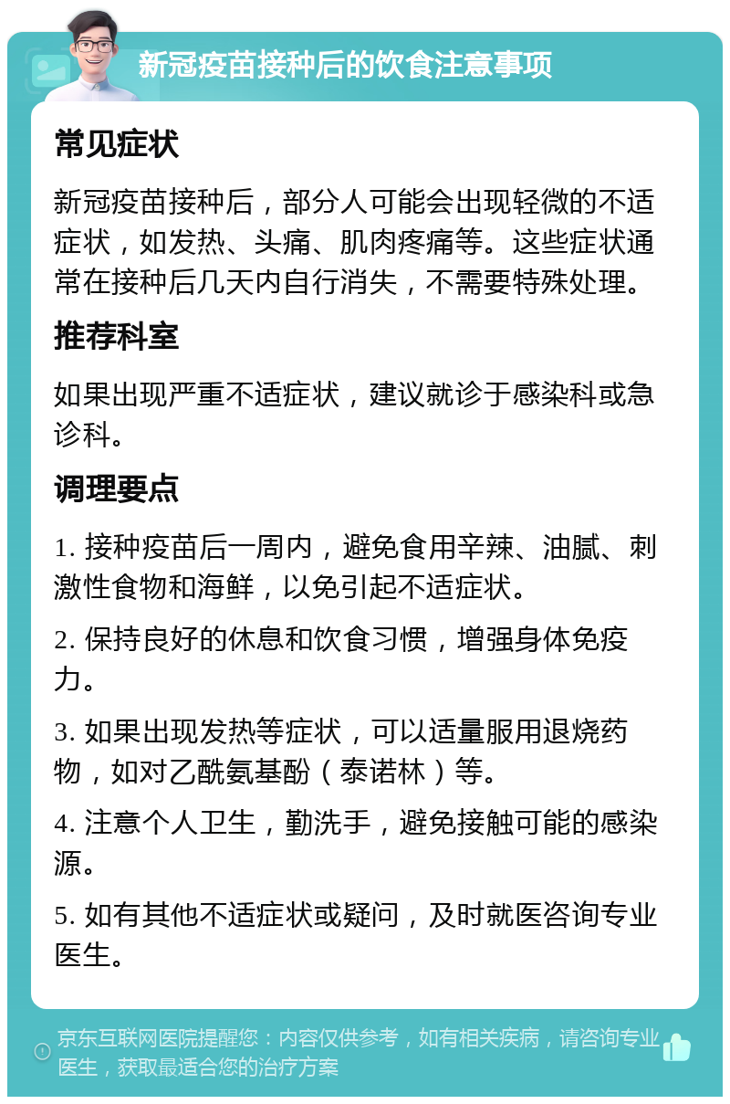 新冠疫苗接种后的饮食注意事项 常见症状 新冠疫苗接种后，部分人可能会出现轻微的不适症状，如发热、头痛、肌肉疼痛等。这些症状通常在接种后几天内自行消失，不需要特殊处理。 推荐科室 如果出现严重不适症状，建议就诊于感染科或急诊科。 调理要点 1. 接种疫苗后一周内，避免食用辛辣、油腻、刺激性食物和海鲜，以免引起不适症状。 2. 保持良好的休息和饮食习惯，增强身体免疫力。 3. 如果出现发热等症状，可以适量服用退烧药物，如对乙酰氨基酚（泰诺林）等。 4. 注意个人卫生，勤洗手，避免接触可能的感染源。 5. 如有其他不适症状或疑问，及时就医咨询专业医生。