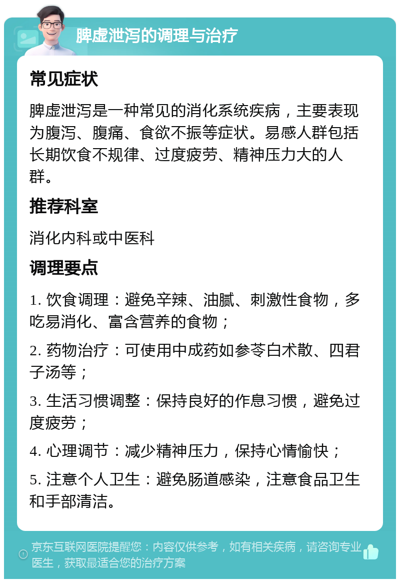 脾虚泄泻的调理与治疗 常见症状 脾虚泄泻是一种常见的消化系统疾病，主要表现为腹泻、腹痛、食欲不振等症状。易感人群包括长期饮食不规律、过度疲劳、精神压力大的人群。 推荐科室 消化内科或中医科 调理要点 1. 饮食调理：避免辛辣、油腻、刺激性食物，多吃易消化、富含营养的食物； 2. 药物治疗：可使用中成药如参苓白术散、四君子汤等； 3. 生活习惯调整：保持良好的作息习惯，避免过度疲劳； 4. 心理调节：减少精神压力，保持心情愉快； 5. 注意个人卫生：避免肠道感染，注意食品卫生和手部清洁。