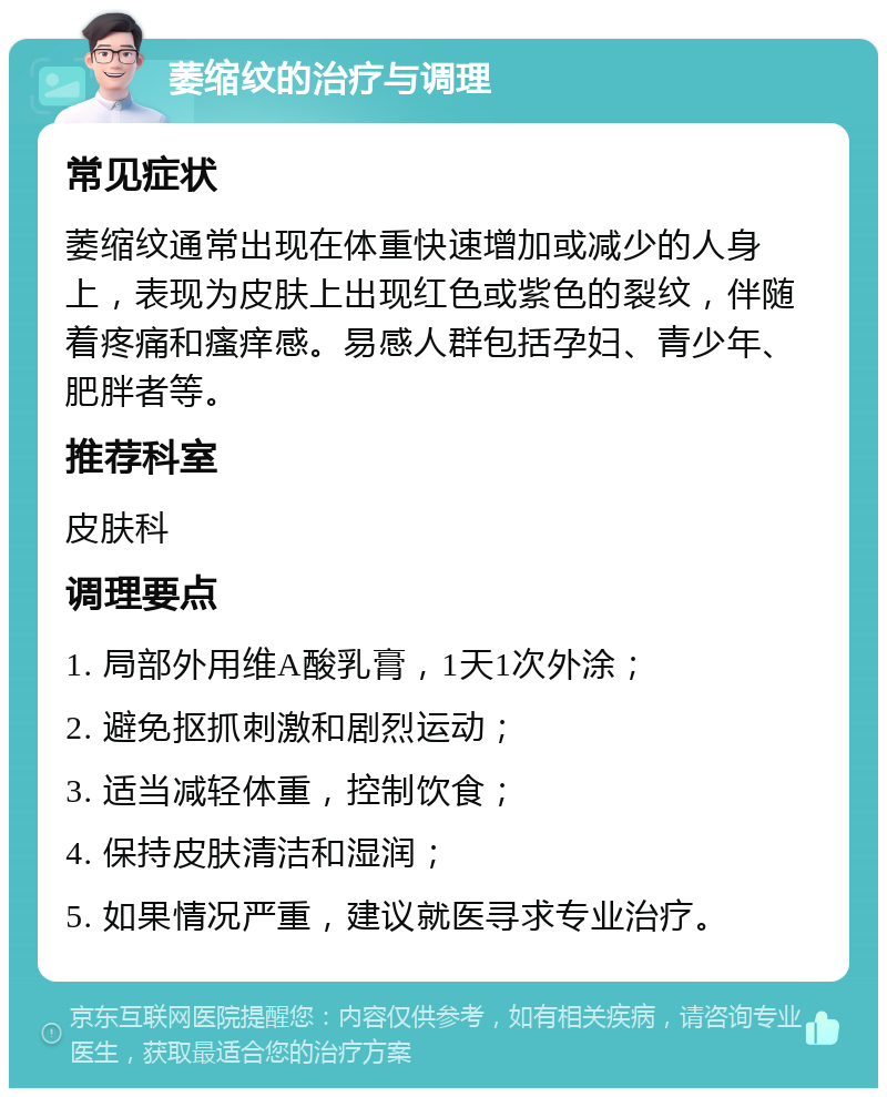 萎缩纹的治疗与调理 常见症状 萎缩纹通常出现在体重快速增加或减少的人身上，表现为皮肤上出现红色或紫色的裂纹，伴随着疼痛和瘙痒感。易感人群包括孕妇、青少年、肥胖者等。 推荐科室 皮肤科 调理要点 1. 局部外用维A酸乳膏，1天1次外涂； 2. 避免抠抓刺激和剧烈运动； 3. 适当减轻体重，控制饮食； 4. 保持皮肤清洁和湿润； 5. 如果情况严重，建议就医寻求专业治疗。