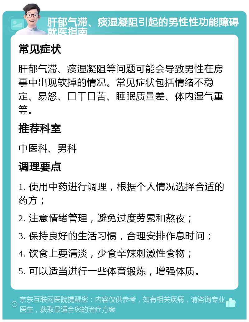 肝郁气滞、痰湿凝阻引起的男性性功能障碍就医指南 常见症状 肝郁气滞、痰湿凝阻等问题可能会导致男性在房事中出现软掉的情况。常见症状包括情绪不稳定、易怒、口干口苦、睡眠质量差、体内湿气重等。 推荐科室 中医科、男科 调理要点 1. 使用中药进行调理，根据个人情况选择合适的药方； 2. 注意情绪管理，避免过度劳累和熬夜； 3. 保持良好的生活习惯，合理安排作息时间； 4. 饮食上要清淡，少食辛辣刺激性食物； 5. 可以适当进行一些体育锻炼，增强体质。