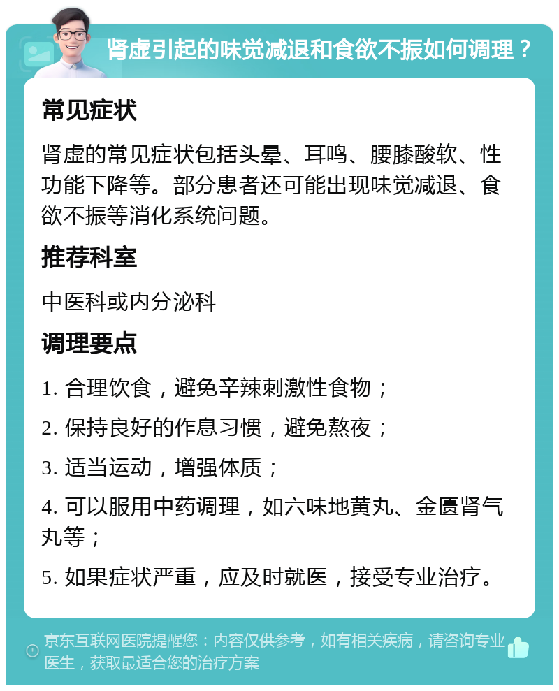 肾虚引起的味觉减退和食欲不振如何调理？ 常见症状 肾虚的常见症状包括头晕、耳鸣、腰膝酸软、性功能下降等。部分患者还可能出现味觉减退、食欲不振等消化系统问题。 推荐科室 中医科或内分泌科 调理要点 1. 合理饮食，避免辛辣刺激性食物； 2. 保持良好的作息习惯，避免熬夜； 3. 适当运动，增强体质； 4. 可以服用中药调理，如六味地黄丸、金匮肾气丸等； 5. 如果症状严重，应及时就医，接受专业治疗。