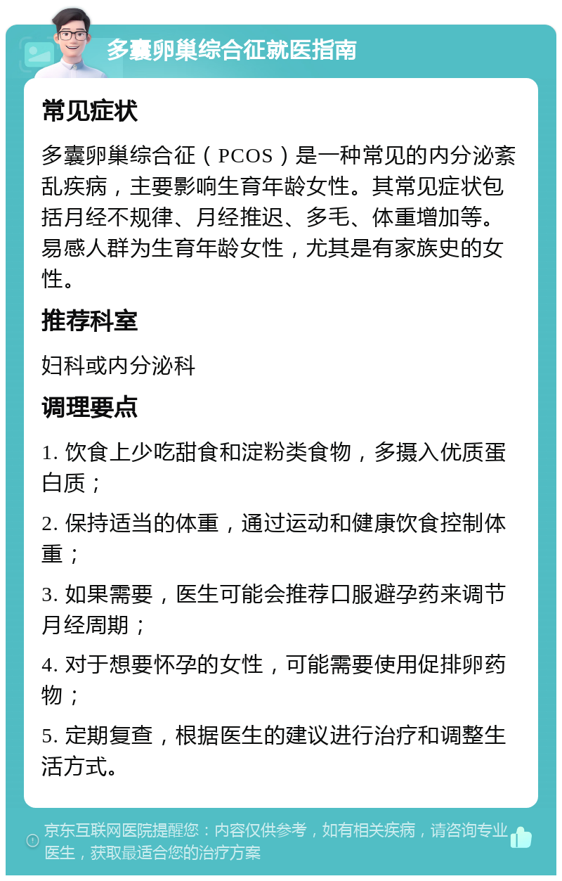 多囊卵巢综合征就医指南 常见症状 多囊卵巢综合征（PCOS）是一种常见的内分泌紊乱疾病，主要影响生育年龄女性。其常见症状包括月经不规律、月经推迟、多毛、体重增加等。易感人群为生育年龄女性，尤其是有家族史的女性。 推荐科室 妇科或内分泌科 调理要点 1. 饮食上少吃甜食和淀粉类食物，多摄入优质蛋白质； 2. 保持适当的体重，通过运动和健康饮食控制体重； 3. 如果需要，医生可能会推荐口服避孕药来调节月经周期； 4. 对于想要怀孕的女性，可能需要使用促排卵药物； 5. 定期复查，根据医生的建议进行治疗和调整生活方式。