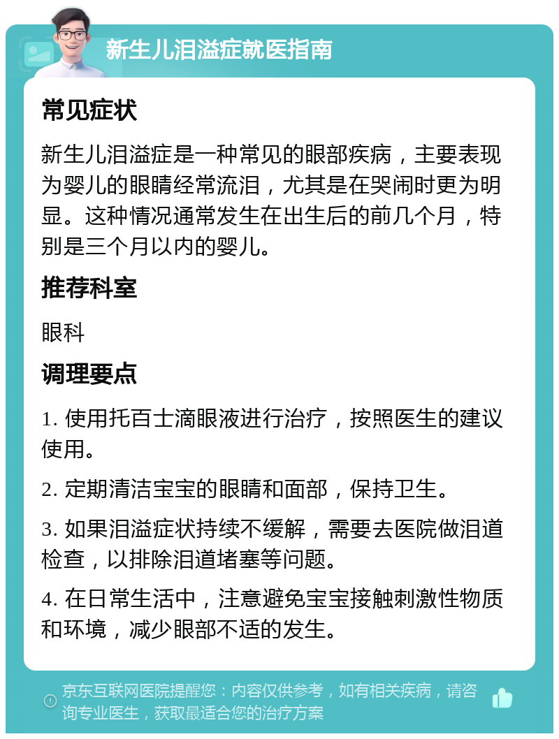 新生儿泪溢症就医指南 常见症状 新生儿泪溢症是一种常见的眼部疾病，主要表现为婴儿的眼睛经常流泪，尤其是在哭闹时更为明显。这种情况通常发生在出生后的前几个月，特别是三个月以内的婴儿。 推荐科室 眼科 调理要点 1. 使用托百士滴眼液进行治疗，按照医生的建议使用。 2. 定期清洁宝宝的眼睛和面部，保持卫生。 3. 如果泪溢症状持续不缓解，需要去医院做泪道检查，以排除泪道堵塞等问题。 4. 在日常生活中，注意避免宝宝接触刺激性物质和环境，减少眼部不适的发生。