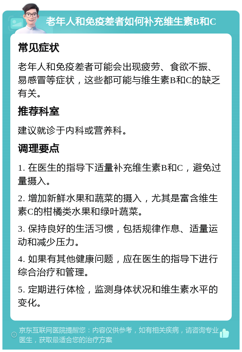 老年人和免疫差者如何补充维生素B和C 常见症状 老年人和免疫差者可能会出现疲劳、食欲不振、易感冒等症状，这些都可能与维生素B和C的缺乏有关。 推荐科室 建议就诊于内科或营养科。 调理要点 1. 在医生的指导下适量补充维生素B和C，避免过量摄入。 2. 增加新鲜水果和蔬菜的摄入，尤其是富含维生素C的柑橘类水果和绿叶蔬菜。 3. 保持良好的生活习惯，包括规律作息、适量运动和减少压力。 4. 如果有其他健康问题，应在医生的指导下进行综合治疗和管理。 5. 定期进行体检，监测身体状况和维生素水平的变化。