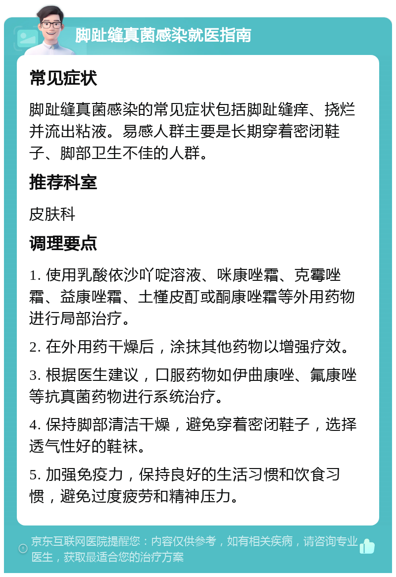 脚趾缝真菌感染就医指南 常见症状 脚趾缝真菌感染的常见症状包括脚趾缝痒、挠烂并流出粘液。易感人群主要是长期穿着密闭鞋子、脚部卫生不佳的人群。 推荐科室 皮肤科 调理要点 1. 使用乳酸依沙吖啶溶液、咪康唑霜、克霉唑霜、益康唑霜、土槿皮酊或酮康唑霜等外用药物进行局部治疗。 2. 在外用药干燥后，涂抹其他药物以增强疗效。 3. 根据医生建议，口服药物如伊曲康唑、氟康唑等抗真菌药物进行系统治疗。 4. 保持脚部清洁干燥，避免穿着密闭鞋子，选择透气性好的鞋袜。 5. 加强免疫力，保持良好的生活习惯和饮食习惯，避免过度疲劳和精神压力。