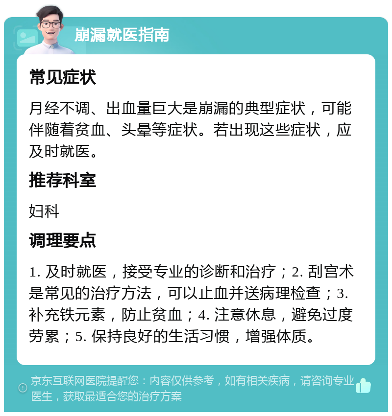 崩漏就医指南 常见症状 月经不调、出血量巨大是崩漏的典型症状，可能伴随着贫血、头晕等症状。若出现这些症状，应及时就医。 推荐科室 妇科 调理要点 1. 及时就医，接受专业的诊断和治疗；2. 刮宫术是常见的治疗方法，可以止血并送病理检查；3. 补充铁元素，防止贫血；4. 注意休息，避免过度劳累；5. 保持良好的生活习惯，增强体质。