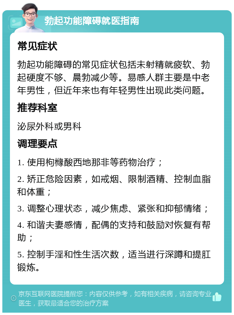 勃起功能障碍就医指南 常见症状 勃起功能障碍的常见症状包括未射精就疲软、勃起硬度不够、晨勃减少等。易感人群主要是中老年男性，但近年来也有年轻男性出现此类问题。 推荐科室 泌尿外科或男科 调理要点 1. 使用枸橼酸西地那非等药物治疗； 2. 矫正危险因素，如戒烟、限制酒精、控制血脂和体重； 3. 调整心理状态，减少焦虑、紧张和抑郁情绪； 4. 和谐夫妻感情，配偶的支持和鼓励对恢复有帮助； 5. 控制手淫和性生活次数，适当进行深蹲和提肛锻炼。