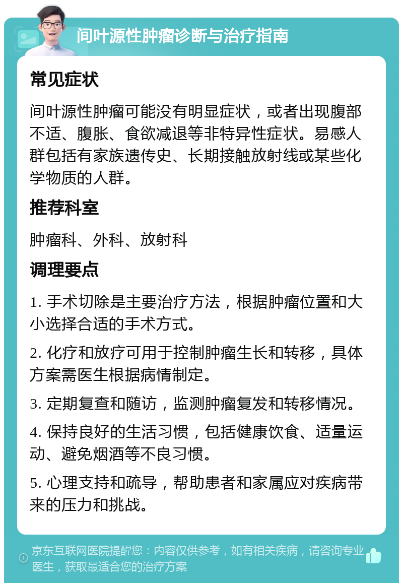 间叶源性肿瘤诊断与治疗指南 常见症状 间叶源性肿瘤可能没有明显症状，或者出现腹部不适、腹胀、食欲减退等非特异性症状。易感人群包括有家族遗传史、长期接触放射线或某些化学物质的人群。 推荐科室 肿瘤科、外科、放射科 调理要点 1. 手术切除是主要治疗方法，根据肿瘤位置和大小选择合适的手术方式。 2. 化疗和放疗可用于控制肿瘤生长和转移，具体方案需医生根据病情制定。 3. 定期复查和随访，监测肿瘤复发和转移情况。 4. 保持良好的生活习惯，包括健康饮食、适量运动、避免烟酒等不良习惯。 5. 心理支持和疏导，帮助患者和家属应对疾病带来的压力和挑战。