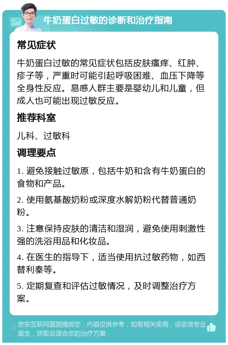 牛奶蛋白过敏的诊断和治疗指南 常见症状 牛奶蛋白过敏的常见症状包括皮肤瘙痒、红肿、疹子等，严重时可能引起呼吸困难、血压下降等全身性反应。易感人群主要是婴幼儿和儿童，但成人也可能出现过敏反应。 推荐科室 儿科、过敏科 调理要点 1. 避免接触过敏原，包括牛奶和含有牛奶蛋白的食物和产品。 2. 使用氨基酸奶粉或深度水解奶粉代替普通奶粉。 3. 注意保持皮肤的清洁和湿润，避免使用刺激性强的洗浴用品和化妆品。 4. 在医生的指导下，适当使用抗过敏药物，如西替利秦等。 5. 定期复查和评估过敏情况，及时调整治疗方案。