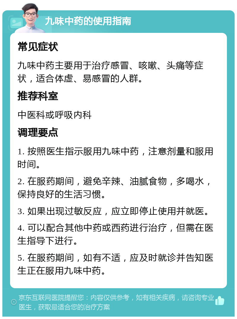 九味中药的使用指南 常见症状 九味中药主要用于治疗感冒、咳嗽、头痛等症状，适合体虚、易感冒的人群。 推荐科室 中医科或呼吸内科 调理要点 1. 按照医生指示服用九味中药，注意剂量和服用时间。 2. 在服药期间，避免辛辣、油腻食物，多喝水，保持良好的生活习惯。 3. 如果出现过敏反应，应立即停止使用并就医。 4. 可以配合其他中药或西药进行治疗，但需在医生指导下进行。 5. 在服药期间，如有不适，应及时就诊并告知医生正在服用九味中药。