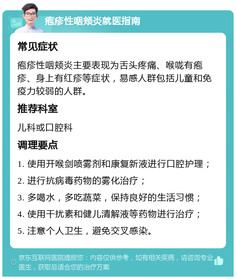 疱疹性咽颊炎就医指南 常见症状 疱疹性咽颊炎主要表现为舌头疼痛、喉咙有疱疹、身上有红疹等症状，易感人群包括儿童和免疫力较弱的人群。 推荐科室 儿科或口腔科 调理要点 1. 使用开喉剑喷雾剂和康复新液进行口腔护理； 2. 进行抗病毒药物的雾化治疗； 3. 多喝水，多吃蔬菜，保持良好的生活习惯； 4. 使用干扰素和健儿清解液等药物进行治疗； 5. 注意个人卫生，避免交叉感染。