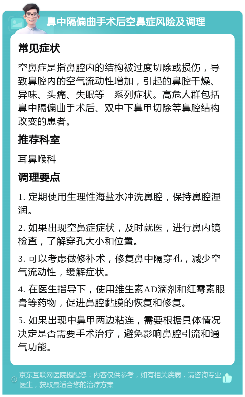 鼻中隔偏曲手术后空鼻症风险及调理 常见症状 空鼻症是指鼻腔内的结构被过度切除或损伤，导致鼻腔内的空气流动性增加，引起的鼻腔干燥、异味、头痛、失眠等一系列症状。高危人群包括鼻中隔偏曲手术后、双中下鼻甲切除等鼻腔结构改变的患者。 推荐科室 耳鼻喉科 调理要点 1. 定期使用生理性海盐水冲洗鼻腔，保持鼻腔湿润。 2. 如果出现空鼻症症状，及时就医，进行鼻内镜检查，了解穿孔大小和位置。 3. 可以考虑做修补术，修复鼻中隔穿孔，减少空气流动性，缓解症状。 4. 在医生指导下，使用维生素AD滴剂和红霉素眼膏等药物，促进鼻腔黏膜的恢复和修复。 5. 如果出现中鼻甲两边粘连，需要根据具体情况决定是否需要手术治疗，避免影响鼻腔引流和通气功能。