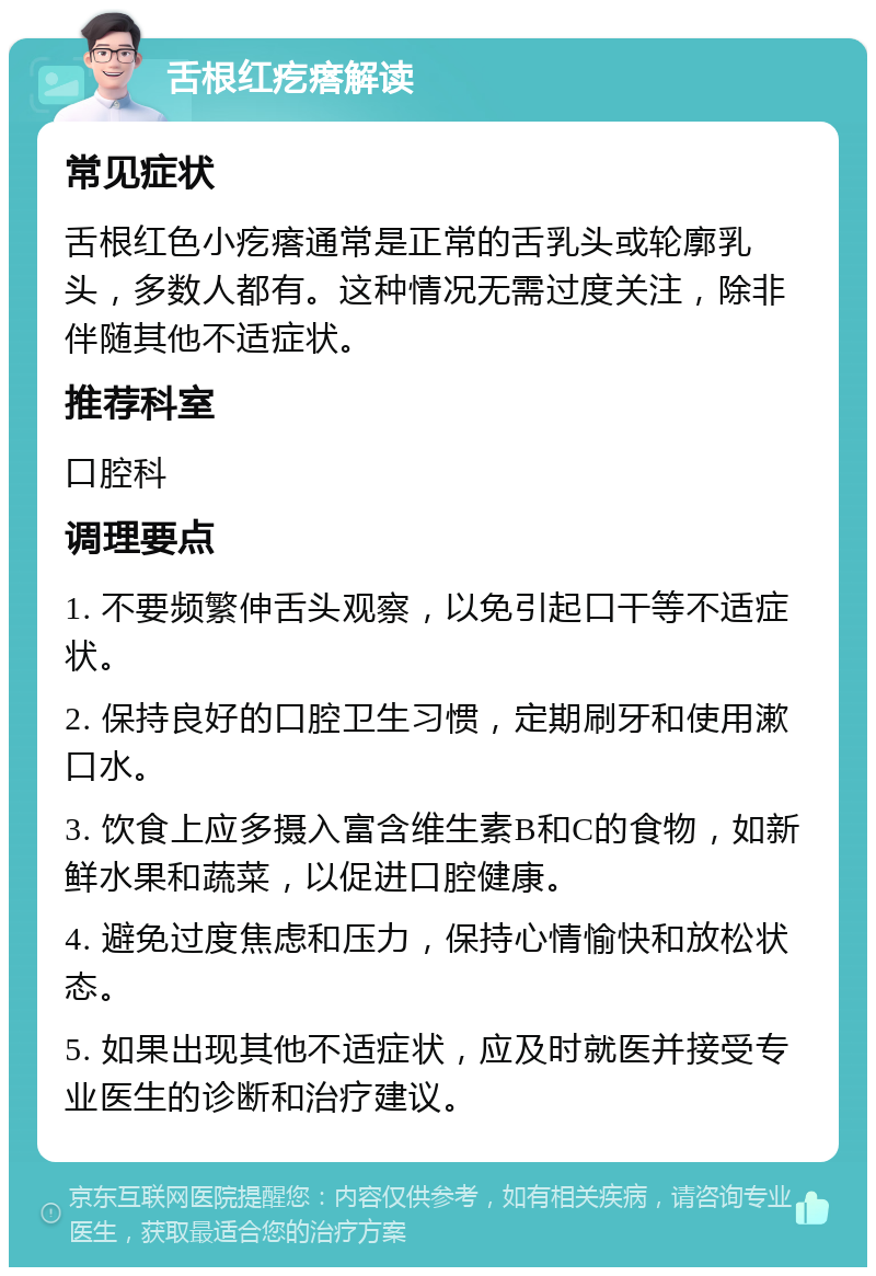 舌根红疙瘩解读 常见症状 舌根红色小疙瘩通常是正常的舌乳头或轮廓乳头，多数人都有。这种情况无需过度关注，除非伴随其他不适症状。 推荐科室 口腔科 调理要点 1. 不要频繁伸舌头观察，以免引起口干等不适症状。 2. 保持良好的口腔卫生习惯，定期刷牙和使用漱口水。 3. 饮食上应多摄入富含维生素B和C的食物，如新鲜水果和蔬菜，以促进口腔健康。 4. 避免过度焦虑和压力，保持心情愉快和放松状态。 5. 如果出现其他不适症状，应及时就医并接受专业医生的诊断和治疗建议。