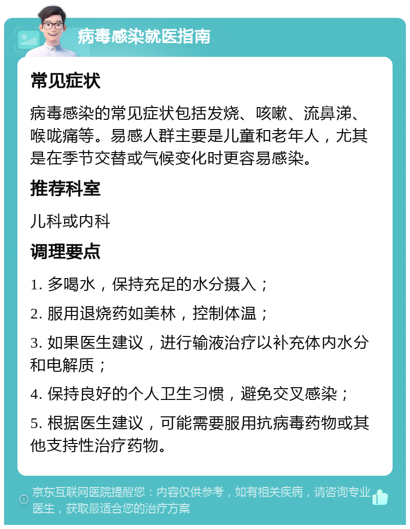 病毒感染就医指南 常见症状 病毒感染的常见症状包括发烧、咳嗽、流鼻涕、喉咙痛等。易感人群主要是儿童和老年人，尤其是在季节交替或气候变化时更容易感染。 推荐科室 儿科或内科 调理要点 1. 多喝水，保持充足的水分摄入； 2. 服用退烧药如美林，控制体温； 3. 如果医生建议，进行输液治疗以补充体内水分和电解质； 4. 保持良好的个人卫生习惯，避免交叉感染； 5. 根据医生建议，可能需要服用抗病毒药物或其他支持性治疗药物。