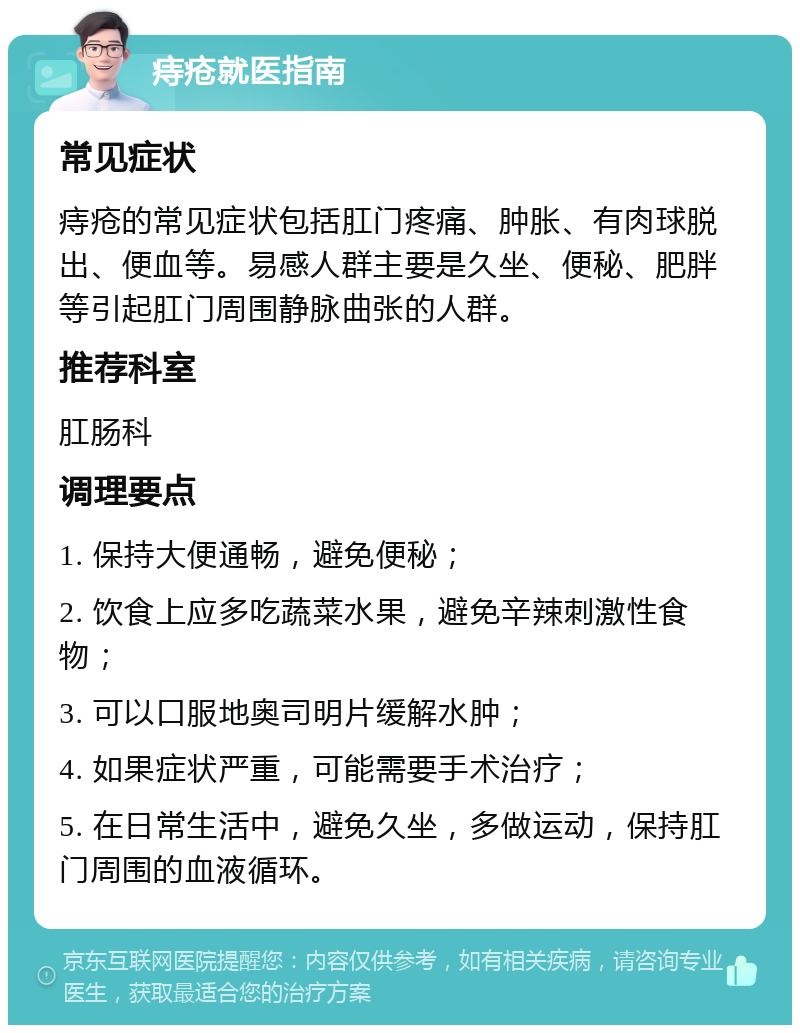 痔疮就医指南 常见症状 痔疮的常见症状包括肛门疼痛、肿胀、有肉球脱出、便血等。易感人群主要是久坐、便秘、肥胖等引起肛门周围静脉曲张的人群。 推荐科室 肛肠科 调理要点 1. 保持大便通畅，避免便秘； 2. 饮食上应多吃蔬菜水果，避免辛辣刺激性食物； 3. 可以口服地奥司明片缓解水肿； 4. 如果症状严重，可能需要手术治疗； 5. 在日常生活中，避免久坐，多做运动，保持肛门周围的血液循环。