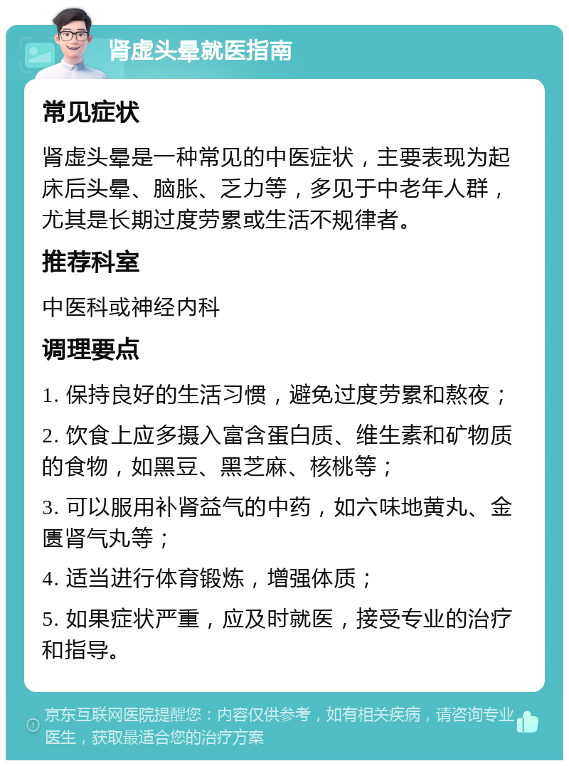 肾虚头晕就医指南 常见症状 肾虚头晕是一种常见的中医症状，主要表现为起床后头晕、脑胀、乏力等，多见于中老年人群，尤其是长期过度劳累或生活不规律者。 推荐科室 中医科或神经内科 调理要点 1. 保持良好的生活习惯，避免过度劳累和熬夜； 2. 饮食上应多摄入富含蛋白质、维生素和矿物质的食物，如黑豆、黑芝麻、核桃等； 3. 可以服用补肾益气的中药，如六味地黄丸、金匮肾气丸等； 4. 适当进行体育锻炼，增强体质； 5. 如果症状严重，应及时就医，接受专业的治疗和指导。