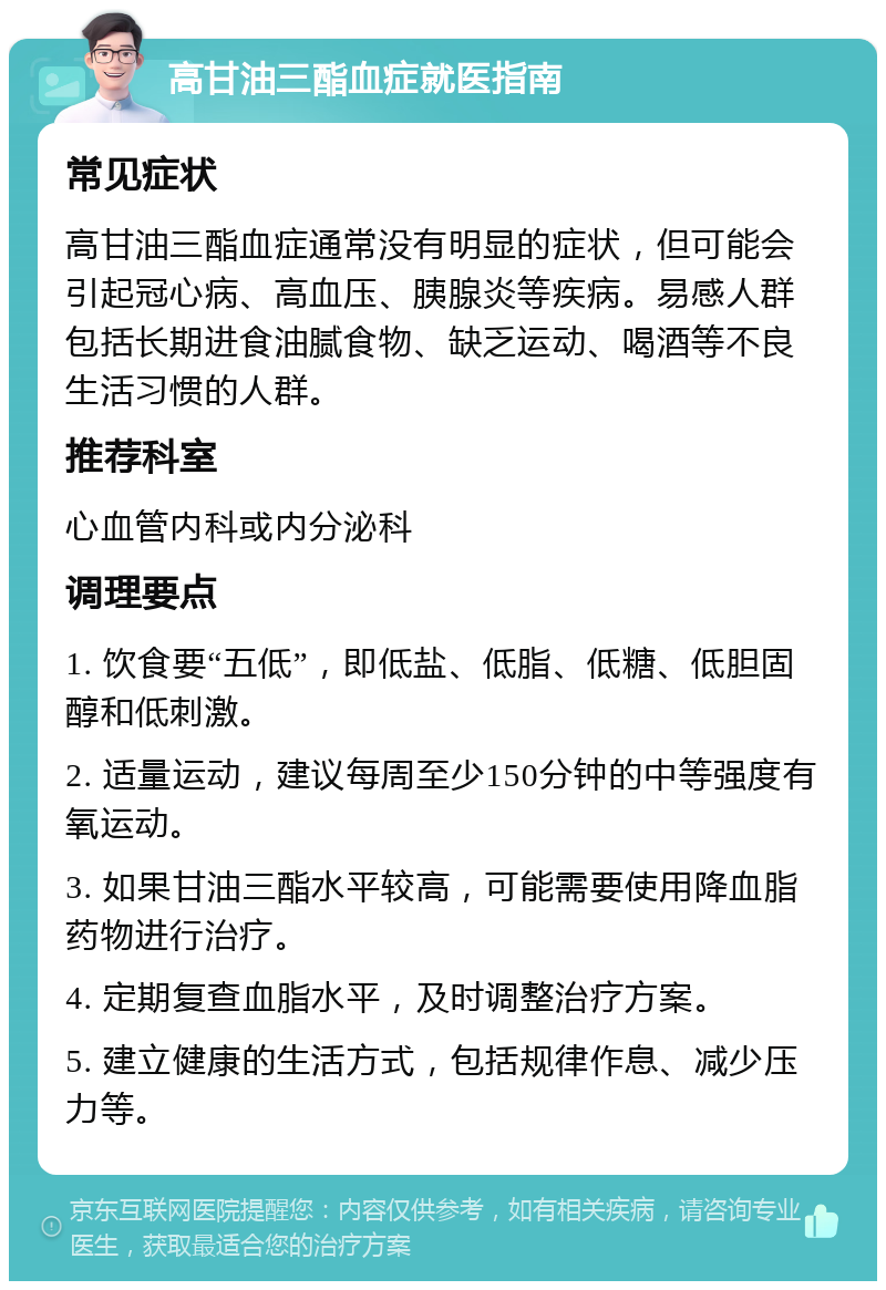 高甘油三酯血症就医指南 常见症状 高甘油三酯血症通常没有明显的症状，但可能会引起冠心病、高血压、胰腺炎等疾病。易感人群包括长期进食油腻食物、缺乏运动、喝酒等不良生活习惯的人群。 推荐科室 心血管内科或内分泌科 调理要点 1. 饮食要“五低”，即低盐、低脂、低糖、低胆固醇和低刺激。 2. 适量运动，建议每周至少150分钟的中等强度有氧运动。 3. 如果甘油三酯水平较高，可能需要使用降血脂药物进行治疗。 4. 定期复查血脂水平，及时调整治疗方案。 5. 建立健康的生活方式，包括规律作息、减少压力等。