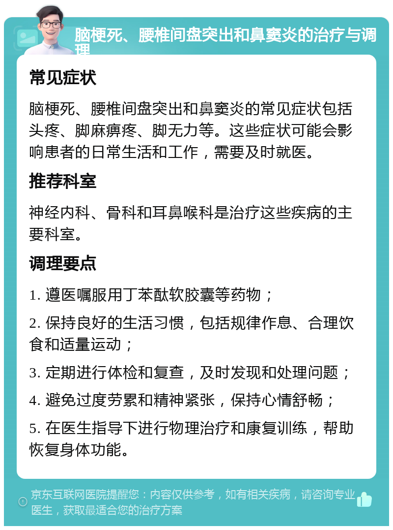 脑梗死、腰椎间盘突出和鼻窦炎的治疗与调理 常见症状 脑梗死、腰椎间盘突出和鼻窦炎的常见症状包括头疼、脚麻痹疼、脚无力等。这些症状可能会影响患者的日常生活和工作，需要及时就医。 推荐科室 神经内科、骨科和耳鼻喉科是治疗这些疾病的主要科室。 调理要点 1. 遵医嘱服用丁苯酞软胶囊等药物； 2. 保持良好的生活习惯，包括规律作息、合理饮食和适量运动； 3. 定期进行体检和复查，及时发现和处理问题； 4. 避免过度劳累和精神紧张，保持心情舒畅； 5. 在医生指导下进行物理治疗和康复训练，帮助恢复身体功能。