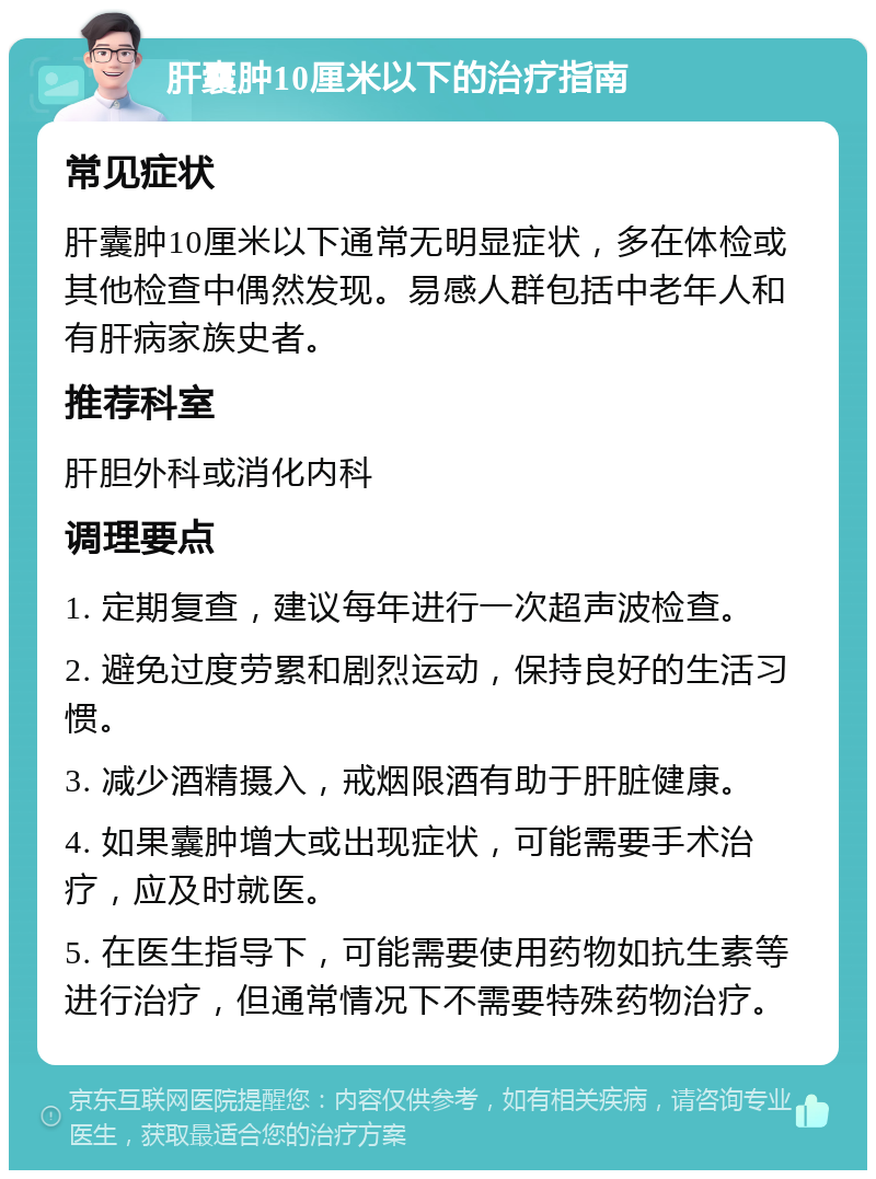 肝囊肿10厘米以下的治疗指南 常见症状 肝囊肿10厘米以下通常无明显症状，多在体检或其他检查中偶然发现。易感人群包括中老年人和有肝病家族史者。 推荐科室 肝胆外科或消化内科 调理要点 1. 定期复查，建议每年进行一次超声波检查。 2. 避免过度劳累和剧烈运动，保持良好的生活习惯。 3. 减少酒精摄入，戒烟限酒有助于肝脏健康。 4. 如果囊肿增大或出现症状，可能需要手术治疗，应及时就医。 5. 在医生指导下，可能需要使用药物如抗生素等进行治疗，但通常情况下不需要特殊药物治疗。