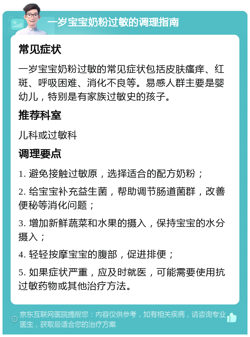 一岁宝宝奶粉过敏的调理指南 常见症状 一岁宝宝奶粉过敏的常见症状包括皮肤瘙痒、红斑、呼吸困难、消化不良等。易感人群主要是婴幼儿，特别是有家族过敏史的孩子。 推荐科室 儿科或过敏科 调理要点 1. 避免接触过敏原，选择适合的配方奶粉； 2. 给宝宝补充益生菌，帮助调节肠道菌群，改善便秘等消化问题； 3. 增加新鲜蔬菜和水果的摄入，保持宝宝的水分摄入； 4. 轻轻按摩宝宝的腹部，促进排便； 5. 如果症状严重，应及时就医，可能需要使用抗过敏药物或其他治疗方法。