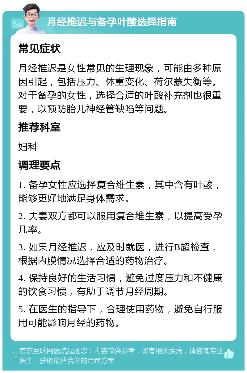 月经推迟与备孕叶酸选择指南 常见症状 月经推迟是女性常见的生理现象，可能由多种原因引起，包括压力、体重变化、荷尔蒙失衡等。对于备孕的女性，选择合适的叶酸补充剂也很重要，以预防胎儿神经管缺陷等问题。 推荐科室 妇科 调理要点 1. 备孕女性应选择复合维生素，其中含有叶酸，能够更好地满足身体需求。 2. 夫妻双方都可以服用复合维生素，以提高受孕几率。 3. 如果月经推迟，应及时就医，进行B超检查，根据内膜情况选择合适的药物治疗。 4. 保持良好的生活习惯，避免过度压力和不健康的饮食习惯，有助于调节月经周期。 5. 在医生的指导下，合理使用药物，避免自行服用可能影响月经的药物。