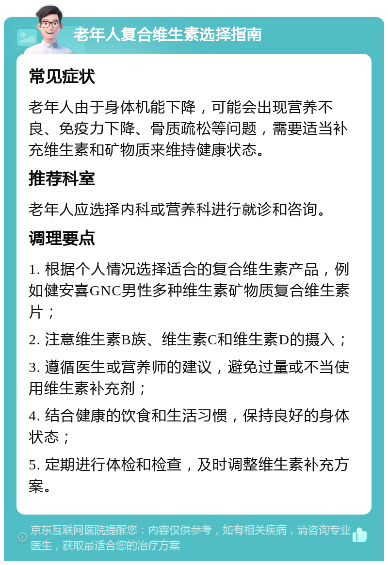 老年人复合维生素选择指南 常见症状 老年人由于身体机能下降，可能会出现营养不良、免疫力下降、骨质疏松等问题，需要适当补充维生素和矿物质来维持健康状态。 推荐科室 老年人应选择内科或营养科进行就诊和咨询。 调理要点 1. 根据个人情况选择适合的复合维生素产品，例如健安喜GNC男性多种维生素矿物质复合维生素片； 2. 注意维生素B族、维生素C和维生素D的摄入； 3. 遵循医生或营养师的建议，避免过量或不当使用维生素补充剂； 4. 结合健康的饮食和生活习惯，保持良好的身体状态； 5. 定期进行体检和检查，及时调整维生素补充方案。