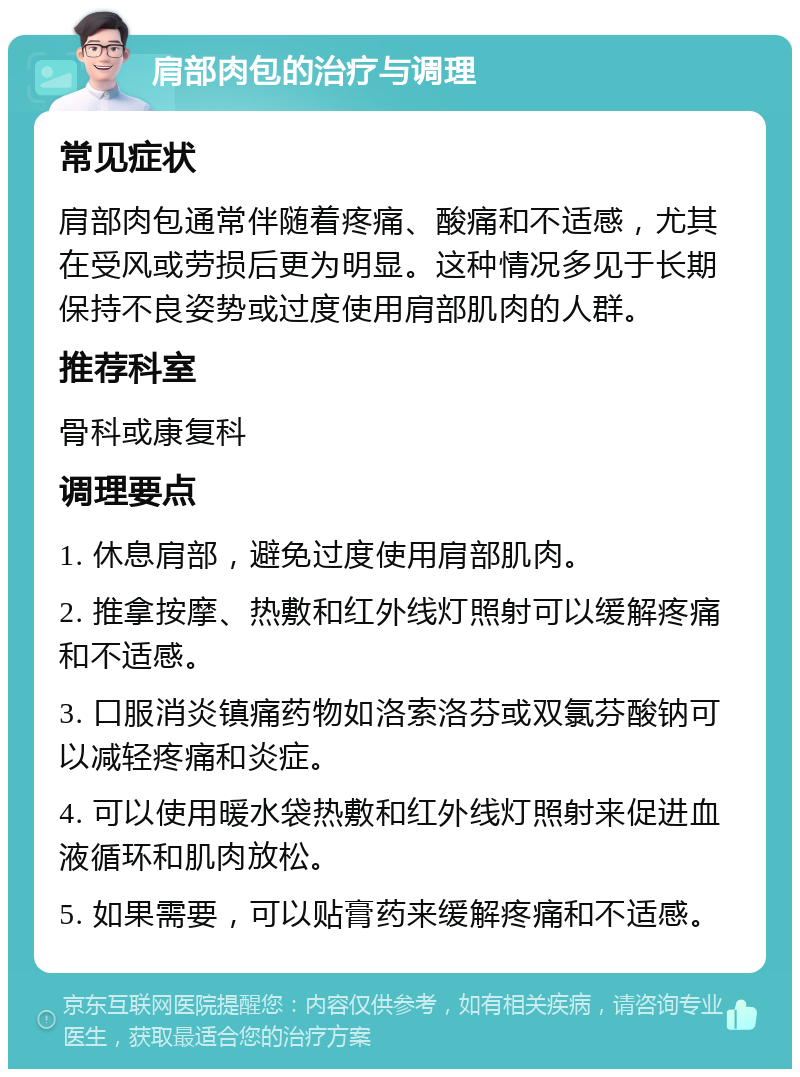 肩部肉包的治疗与调理 常见症状 肩部肉包通常伴随着疼痛、酸痛和不适感，尤其在受风或劳损后更为明显。这种情况多见于长期保持不良姿势或过度使用肩部肌肉的人群。 推荐科室 骨科或康复科 调理要点 1. 休息肩部，避免过度使用肩部肌肉。 2. 推拿按摩、热敷和红外线灯照射可以缓解疼痛和不适感。 3. 口服消炎镇痛药物如洛索洛芬或双氯芬酸钠可以减轻疼痛和炎症。 4. 可以使用暖水袋热敷和红外线灯照射来促进血液循环和肌肉放松。 5. 如果需要，可以贴膏药来缓解疼痛和不适感。