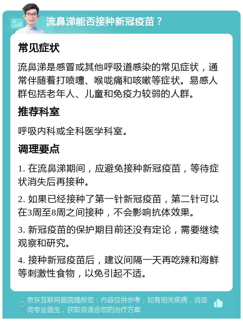 流鼻涕能否接种新冠疫苗？ 常见症状 流鼻涕是感冒或其他呼吸道感染的常见症状，通常伴随着打喷嚏、喉咙痛和咳嗽等症状。易感人群包括老年人、儿童和免疫力较弱的人群。 推荐科室 呼吸内科或全科医学科室。 调理要点 1. 在流鼻涕期间，应避免接种新冠疫苗，等待症状消失后再接种。 2. 如果已经接种了第一针新冠疫苗，第二针可以在3周至8周之间接种，不会影响抗体效果。 3. 新冠疫苗的保护期目前还没有定论，需要继续观察和研究。 4. 接种新冠疫苗后，建议间隔一天再吃辣和海鲜等刺激性食物，以免引起不适。