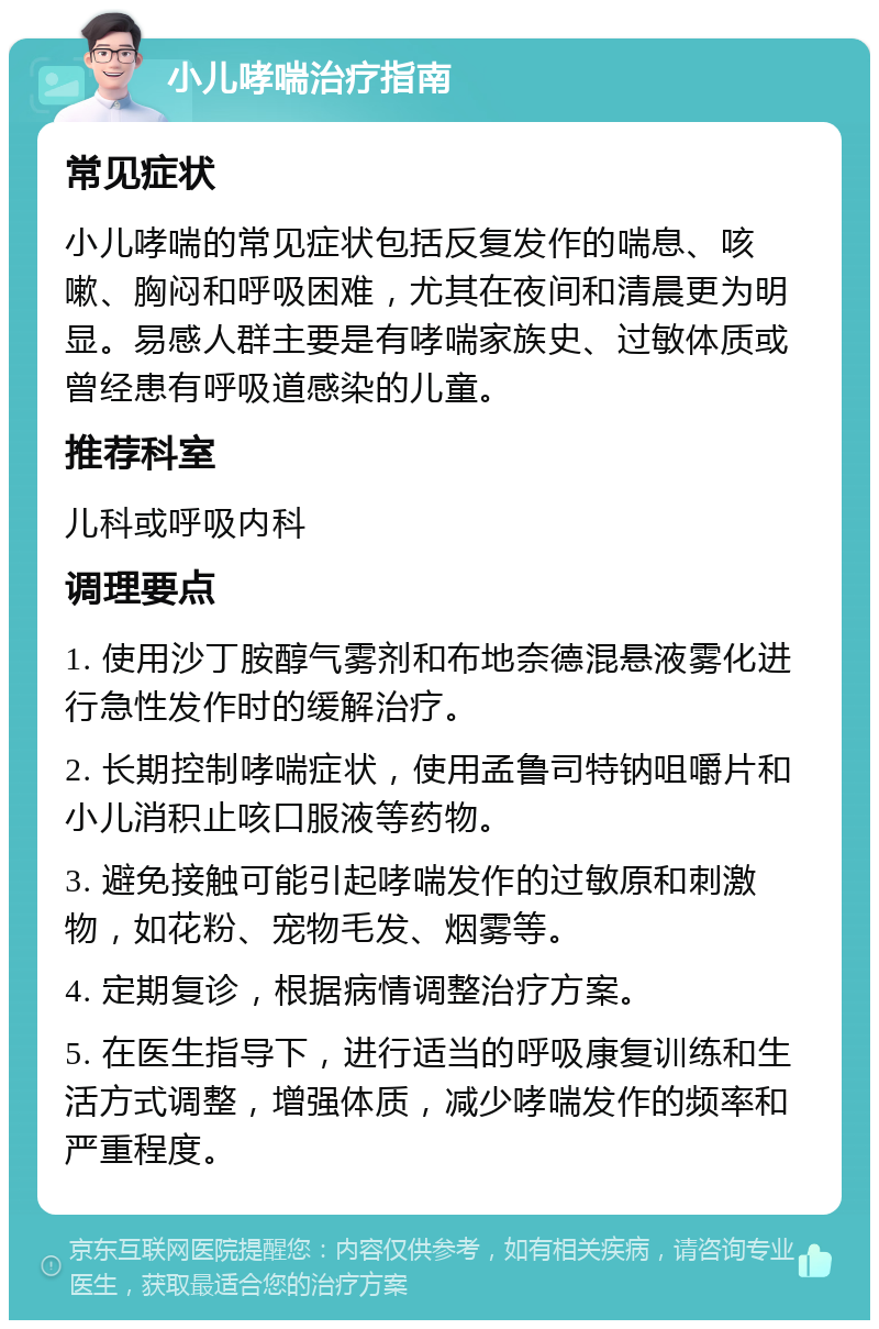 小儿哮喘治疗指南 常见症状 小儿哮喘的常见症状包括反复发作的喘息、咳嗽、胸闷和呼吸困难，尤其在夜间和清晨更为明显。易感人群主要是有哮喘家族史、过敏体质或曾经患有呼吸道感染的儿童。 推荐科室 儿科或呼吸内科 调理要点 1. 使用沙丁胺醇气雾剂和布地奈德混悬液雾化进行急性发作时的缓解治疗。 2. 长期控制哮喘症状，使用孟鲁司特钠咀嚼片和小儿消积止咳口服液等药物。 3. 避免接触可能引起哮喘发作的过敏原和刺激物，如花粉、宠物毛发、烟雾等。 4. 定期复诊，根据病情调整治疗方案。 5. 在医生指导下，进行适当的呼吸康复训练和生活方式调整，增强体质，减少哮喘发作的频率和严重程度。