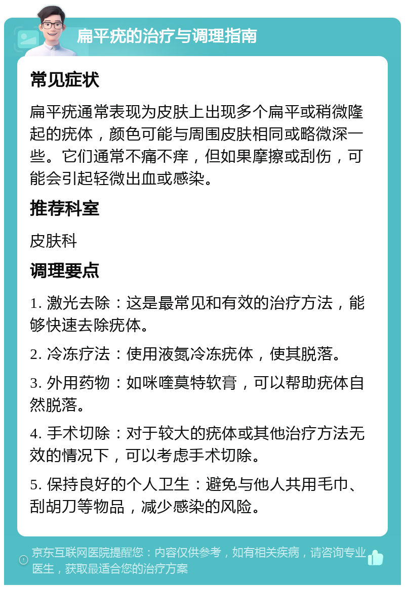 扁平疣的治疗与调理指南 常见症状 扁平疣通常表现为皮肤上出现多个扁平或稍微隆起的疣体，颜色可能与周围皮肤相同或略微深一些。它们通常不痛不痒，但如果摩擦或刮伤，可能会引起轻微出血或感染。 推荐科室 皮肤科 调理要点 1. 激光去除：这是最常见和有效的治疗方法，能够快速去除疣体。 2. 冷冻疗法：使用液氮冷冻疣体，使其脱落。 3. 外用药物：如咪喹莫特软膏，可以帮助疣体自然脱落。 4. 手术切除：对于较大的疣体或其他治疗方法无效的情况下，可以考虑手术切除。 5. 保持良好的个人卫生：避免与他人共用毛巾、刮胡刀等物品，减少感染的风险。