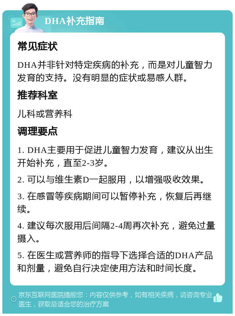 DHA补充指南 常见症状 DHA并非针对特定疾病的补充，而是对儿童智力发育的支持。没有明显的症状或易感人群。 推荐科室 儿科或营养科 调理要点 1. DHA主要用于促进儿童智力发育，建议从出生开始补充，直至2-3岁。 2. 可以与维生素D一起服用，以增强吸收效果。 3. 在感冒等疾病期间可以暂停补充，恢复后再继续。 4. 建议每次服用后间隔2-4周再次补充，避免过量摄入。 5. 在医生或营养师的指导下选择合适的DHA产品和剂量，避免自行决定使用方法和时间长度。