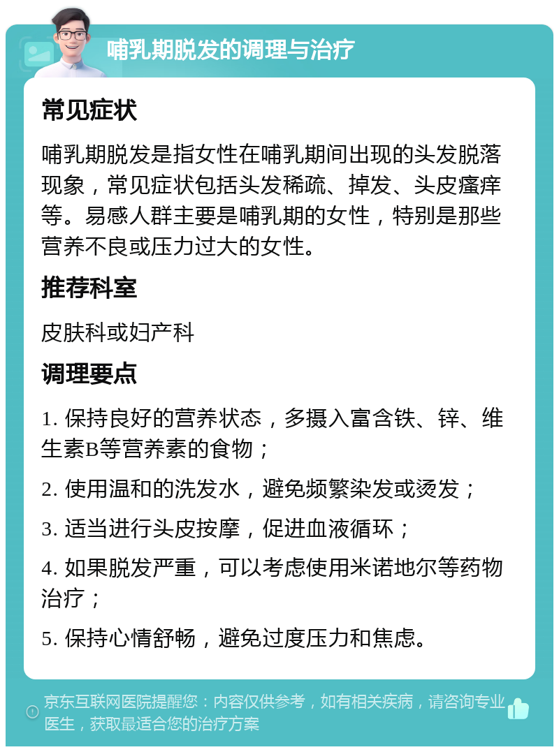 哺乳期脱发的调理与治疗 常见症状 哺乳期脱发是指女性在哺乳期间出现的头发脱落现象，常见症状包括头发稀疏、掉发、头皮瘙痒等。易感人群主要是哺乳期的女性，特别是那些营养不良或压力过大的女性。 推荐科室 皮肤科或妇产科 调理要点 1. 保持良好的营养状态，多摄入富含铁、锌、维生素B等营养素的食物； 2. 使用温和的洗发水，避免频繁染发或烫发； 3. 适当进行头皮按摩，促进血液循环； 4. 如果脱发严重，可以考虑使用米诺地尔等药物治疗； 5. 保持心情舒畅，避免过度压力和焦虑。