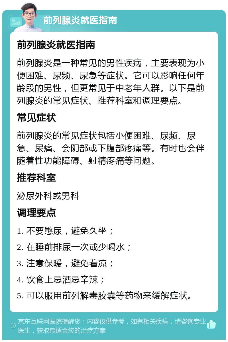 前列腺炎就医指南 前列腺炎就医指南 前列腺炎是一种常见的男性疾病，主要表现为小便困难、尿频、尿急等症状。它可以影响任何年龄段的男性，但更常见于中老年人群。以下是前列腺炎的常见症状、推荐科室和调理要点。 常见症状 前列腺炎的常见症状包括小便困难、尿频、尿急、尿痛、会阴部或下腹部疼痛等。有时也会伴随着性功能障碍、射精疼痛等问题。 推荐科室 泌尿外科或男科 调理要点 1. 不要憋尿，避免久坐； 2. 在睡前排尿一次或少喝水； 3. 注意保暖，避免着凉； 4. 饮食上忌酒忌辛辣； 5. 可以服用前列解毒胶囊等药物来缓解症状。