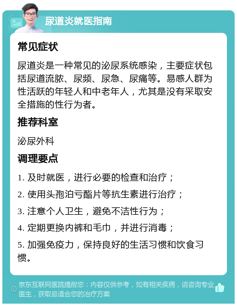 尿道炎就医指南 常见症状 尿道炎是一种常见的泌尿系统感染，主要症状包括尿道流脓、尿频、尿急、尿痛等。易感人群为性活跃的年轻人和中老年人，尤其是没有采取安全措施的性行为者。 推荐科室 泌尿外科 调理要点 1. 及时就医，进行必要的检查和治疗； 2. 使用头孢泊亏酯片等抗生素进行治疗； 3. 注意个人卫生，避免不洁性行为； 4. 定期更换内裤和毛巾，并进行消毒； 5. 加强免疫力，保持良好的生活习惯和饮食习惯。