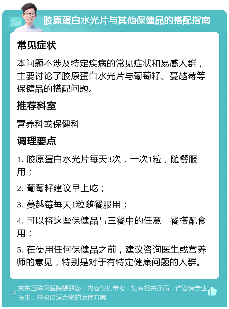 胶原蛋白水光片与其他保健品的搭配指南 常见症状 本问题不涉及特定疾病的常见症状和易感人群，主要讨论了胶原蛋白水光片与葡萄籽、蔓越莓等保健品的搭配问题。 推荐科室 营养科或保健科 调理要点 1. 胶原蛋白水光片每天3次，一次1粒，随餐服用； 2. 葡萄籽建议早上吃； 3. 蔓越莓每天1粒随餐服用； 4. 可以将这些保健品与三餐中的任意一餐搭配食用； 5. 在使用任何保健品之前，建议咨询医生或营养师的意见，特别是对于有特定健康问题的人群。