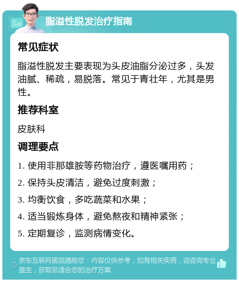 脂溢性脱发治疗指南 常见症状 脂溢性脱发主要表现为头皮油脂分泌过多，头发油腻、稀疏，易脱落。常见于青壮年，尤其是男性。 推荐科室 皮肤科 调理要点 1. 使用非那雄胺等药物治疗，遵医嘱用药； 2. 保持头皮清洁，避免过度刺激； 3. 均衡饮食，多吃蔬菜和水果； 4. 适当锻炼身体，避免熬夜和精神紧张； 5. 定期复诊，监测病情变化。