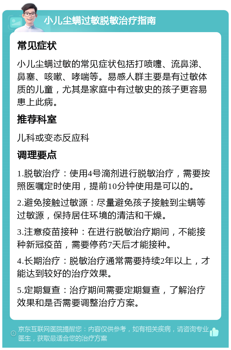 小儿尘螨过敏脱敏治疗指南 常见症状 小儿尘螨过敏的常见症状包括打喷嚏、流鼻涕、鼻塞、咳嗽、哮喘等。易感人群主要是有过敏体质的儿童，尤其是家庭中有过敏史的孩子更容易患上此病。 推荐科室 儿科或变态反应科 调理要点 1.脱敏治疗：使用4号滴剂进行脱敏治疗，需要按照医嘱定时使用，提前10分钟使用是可以的。 2.避免接触过敏源：尽量避免孩子接触到尘螨等过敏源，保持居住环境的清洁和干燥。 3.注意疫苗接种：在进行脱敏治疗期间，不能接种新冠疫苗，需要停药7天后才能接种。 4.长期治疗：脱敏治疗通常需要持续2年以上，才能达到较好的治疗效果。 5.定期复查：治疗期间需要定期复查，了解治疗效果和是否需要调整治疗方案。