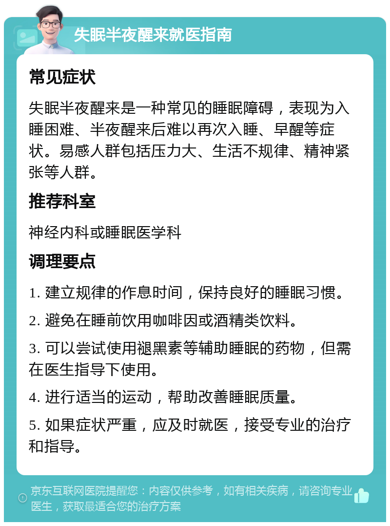 失眠半夜醒来就医指南 常见症状 失眠半夜醒来是一种常见的睡眠障碍，表现为入睡困难、半夜醒来后难以再次入睡、早醒等症状。易感人群包括压力大、生活不规律、精神紧张等人群。 推荐科室 神经内科或睡眠医学科 调理要点 1. 建立规律的作息时间，保持良好的睡眠习惯。 2. 避免在睡前饮用咖啡因或酒精类饮料。 3. 可以尝试使用褪黑素等辅助睡眠的药物，但需在医生指导下使用。 4. 进行适当的运动，帮助改善睡眠质量。 5. 如果症状严重，应及时就医，接受专业的治疗和指导。