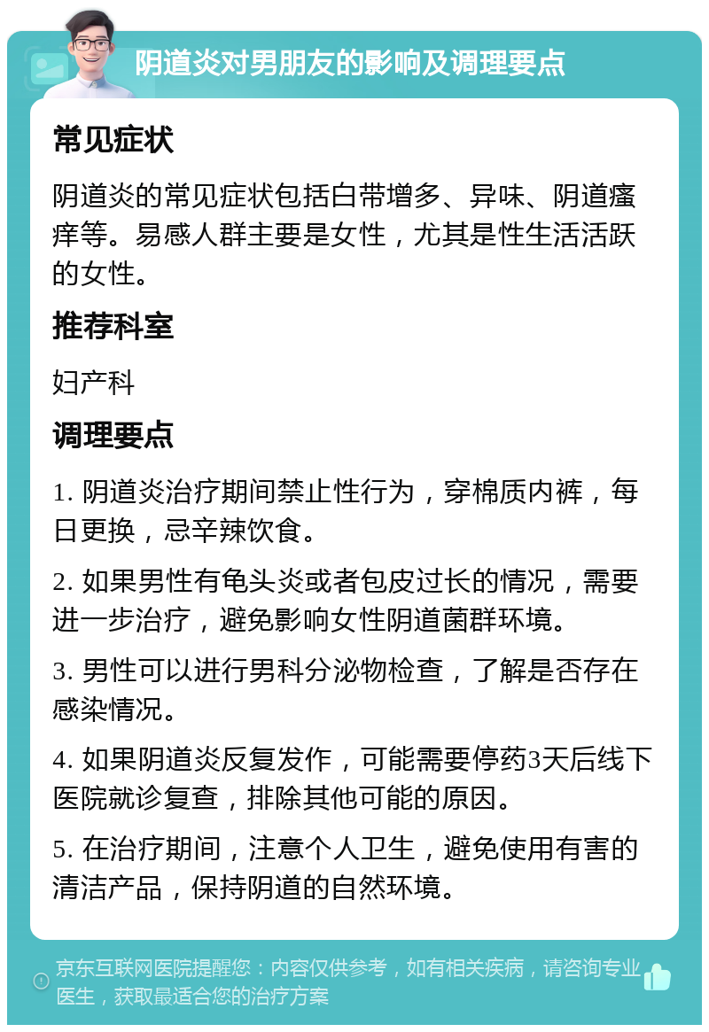 阴道炎对男朋友的影响及调理要点 常见症状 阴道炎的常见症状包括白带增多、异味、阴道瘙痒等。易感人群主要是女性，尤其是性生活活跃的女性。 推荐科室 妇产科 调理要点 1. 阴道炎治疗期间禁止性行为，穿棉质内裤，每日更换，忌辛辣饮食。 2. 如果男性有龟头炎或者包皮过长的情况，需要进一步治疗，避免影响女性阴道菌群环境。 3. 男性可以进行男科分泌物检查，了解是否存在感染情况。 4. 如果阴道炎反复发作，可能需要停药3天后线下医院就诊复查，排除其他可能的原因。 5. 在治疗期间，注意个人卫生，避免使用有害的清洁产品，保持阴道的自然环境。