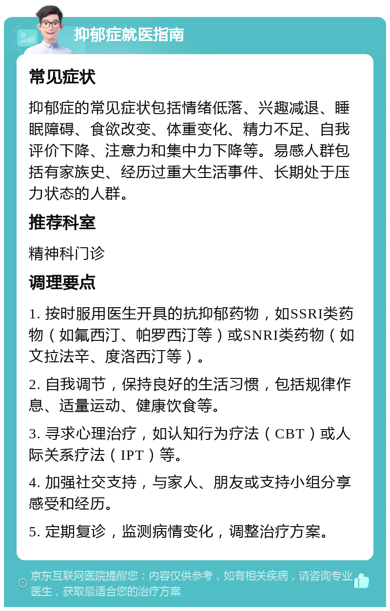 抑郁症就医指南 常见症状 抑郁症的常见症状包括情绪低落、兴趣减退、睡眠障碍、食欲改变、体重变化、精力不足、自我评价下降、注意力和集中力下降等。易感人群包括有家族史、经历过重大生活事件、长期处于压力状态的人群。 推荐科室 精神科门诊 调理要点 1. 按时服用医生开具的抗抑郁药物，如SSRI类药物（如氟西汀、帕罗西汀等）或SNRI类药物（如文拉法辛、度洛西汀等）。 2. 自我调节，保持良好的生活习惯，包括规律作息、适量运动、健康饮食等。 3. 寻求心理治疗，如认知行为疗法（CBT）或人际关系疗法（IPT）等。 4. 加强社交支持，与家人、朋友或支持小组分享感受和经历。 5. 定期复诊，监测病情变化，调整治疗方案。