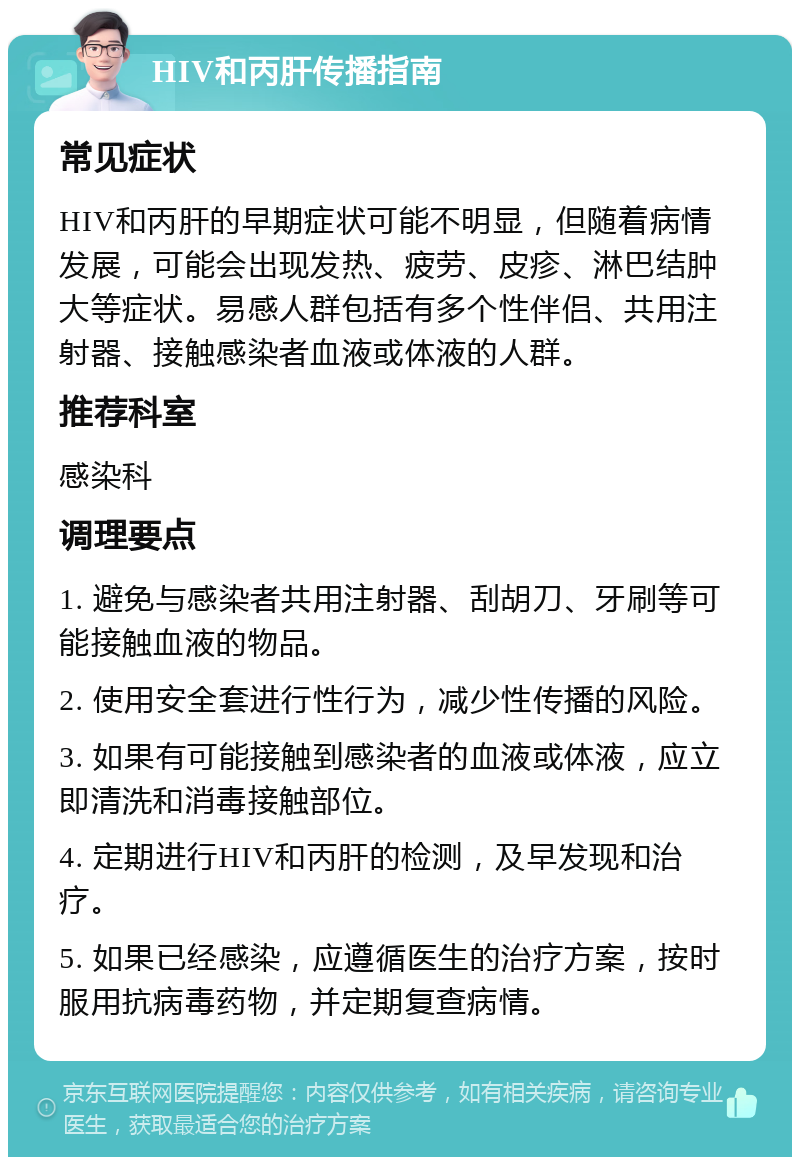 HIV和丙肝传播指南 常见症状 HIV和丙肝的早期症状可能不明显，但随着病情发展，可能会出现发热、疲劳、皮疹、淋巴结肿大等症状。易感人群包括有多个性伴侣、共用注射器、接触感染者血液或体液的人群。 推荐科室 感染科 调理要点 1. 避免与感染者共用注射器、刮胡刀、牙刷等可能接触血液的物品。 2. 使用安全套进行性行为，减少性传播的风险。 3. 如果有可能接触到感染者的血液或体液，应立即清洗和消毒接触部位。 4. 定期进行HIV和丙肝的检测，及早发现和治疗。 5. 如果已经感染，应遵循医生的治疗方案，按时服用抗病毒药物，并定期复查病情。