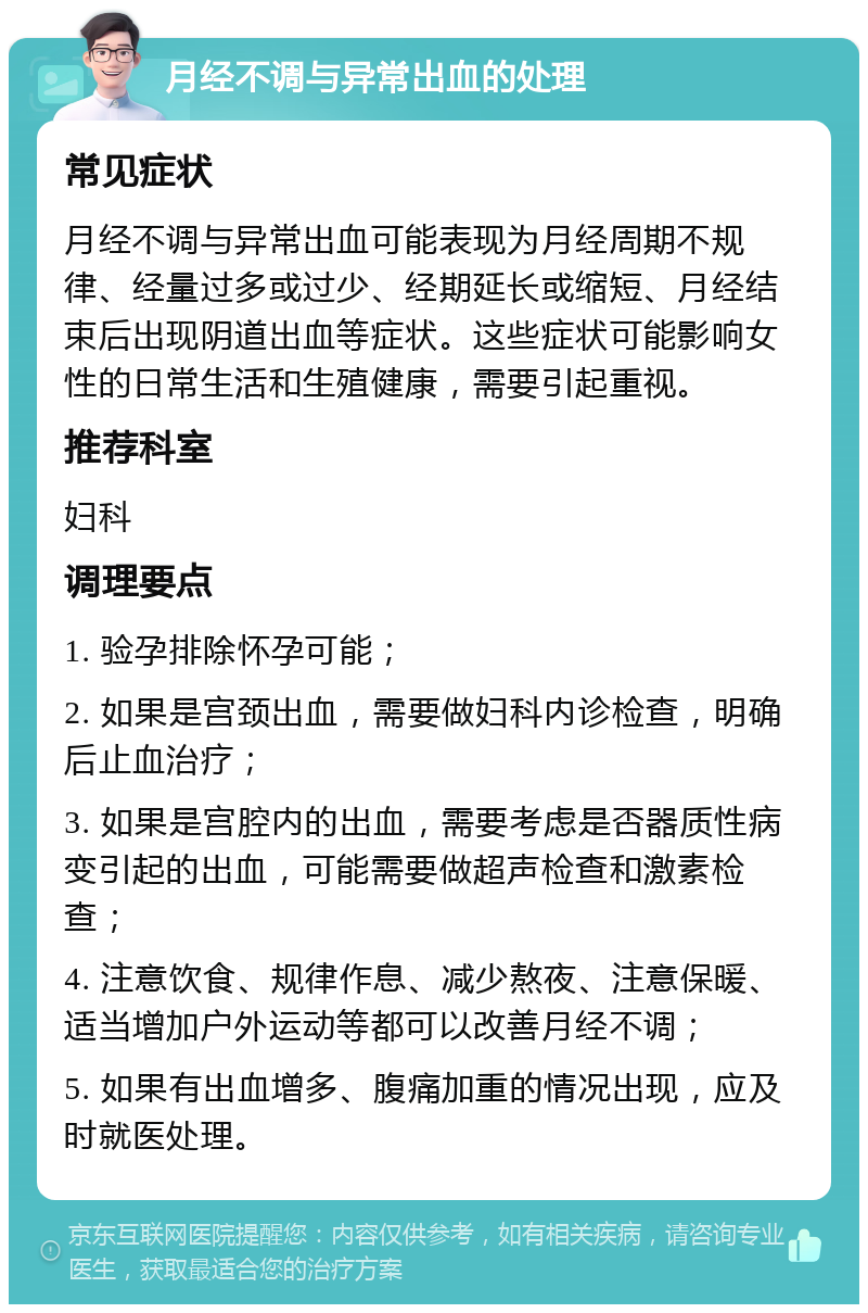 月经不调与异常出血的处理 常见症状 月经不调与异常出血可能表现为月经周期不规律、经量过多或过少、经期延长或缩短、月经结束后出现阴道出血等症状。这些症状可能影响女性的日常生活和生殖健康，需要引起重视。 推荐科室 妇科 调理要点 1. 验孕排除怀孕可能； 2. 如果是宫颈出血，需要做妇科内诊检查，明确后止血治疗； 3. 如果是宫腔内的出血，需要考虑是否器质性病变引起的出血，可能需要做超声检查和激素检查； 4. 注意饮食、规律作息、减少熬夜、注意保暖、适当增加户外运动等都可以改善月经不调； 5. 如果有出血增多、腹痛加重的情况出现，应及时就医处理。