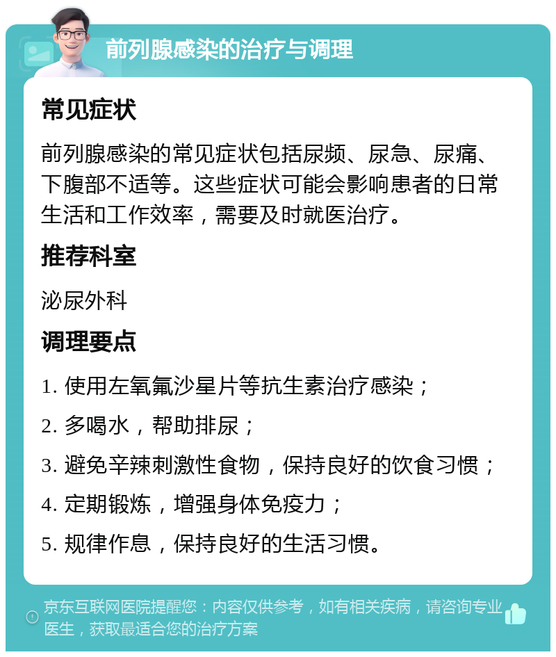 前列腺感染的治疗与调理 常见症状 前列腺感染的常见症状包括尿频、尿急、尿痛、下腹部不适等。这些症状可能会影响患者的日常生活和工作效率，需要及时就医治疗。 推荐科室 泌尿外科 调理要点 1. 使用左氧氟沙星片等抗生素治疗感染； 2. 多喝水，帮助排尿； 3. 避免辛辣刺激性食物，保持良好的饮食习惯； 4. 定期锻炼，增强身体免疫力； 5. 规律作息，保持良好的生活习惯。