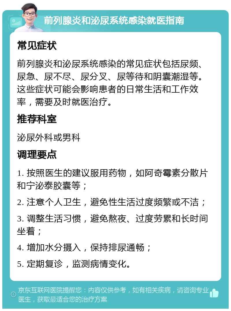 前列腺炎和泌尿系统感染就医指南 常见症状 前列腺炎和泌尿系统感染的常见症状包括尿频、尿急、尿不尽、尿分叉、尿等待和阴囊潮湿等。这些症状可能会影响患者的日常生活和工作效率，需要及时就医治疗。 推荐科室 泌尿外科或男科 调理要点 1. 按照医生的建议服用药物，如阿奇霉素分散片和宁泌泰胶囊等； 2. 注意个人卫生，避免性生活过度频繁或不洁； 3. 调整生活习惯，避免熬夜、过度劳累和长时间坐着； 4. 增加水分摄入，保持排尿通畅； 5. 定期复诊，监测病情变化。