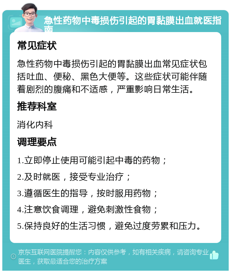 急性药物中毒损伤引起的胃黏膜出血就医指南 常见症状 急性药物中毒损伤引起的胃黏膜出血常见症状包括吐血、便秘、黑色大便等。这些症状可能伴随着剧烈的腹痛和不适感，严重影响日常生活。 推荐科室 消化内科 调理要点 1.立即停止使用可能引起中毒的药物； 2.及时就医，接受专业治疗； 3.遵循医生的指导，按时服用药物； 4.注意饮食调理，避免刺激性食物； 5.保持良好的生活习惯，避免过度劳累和压力。