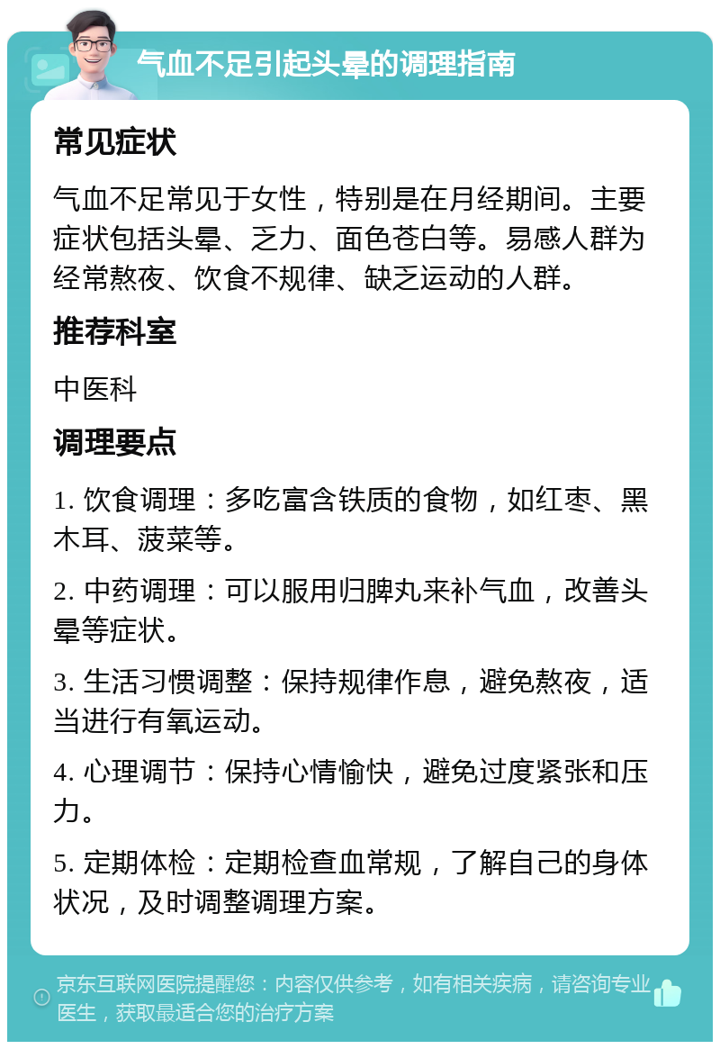 气血不足引起头晕的调理指南 常见症状 气血不足常见于女性，特别是在月经期间。主要症状包括头晕、乏力、面色苍白等。易感人群为经常熬夜、饮食不规律、缺乏运动的人群。 推荐科室 中医科 调理要点 1. 饮食调理：多吃富含铁质的食物，如红枣、黑木耳、菠菜等。 2. 中药调理：可以服用归脾丸来补气血，改善头晕等症状。 3. 生活习惯调整：保持规律作息，避免熬夜，适当进行有氧运动。 4. 心理调节：保持心情愉快，避免过度紧张和压力。 5. 定期体检：定期检查血常规，了解自己的身体状况，及时调整调理方案。