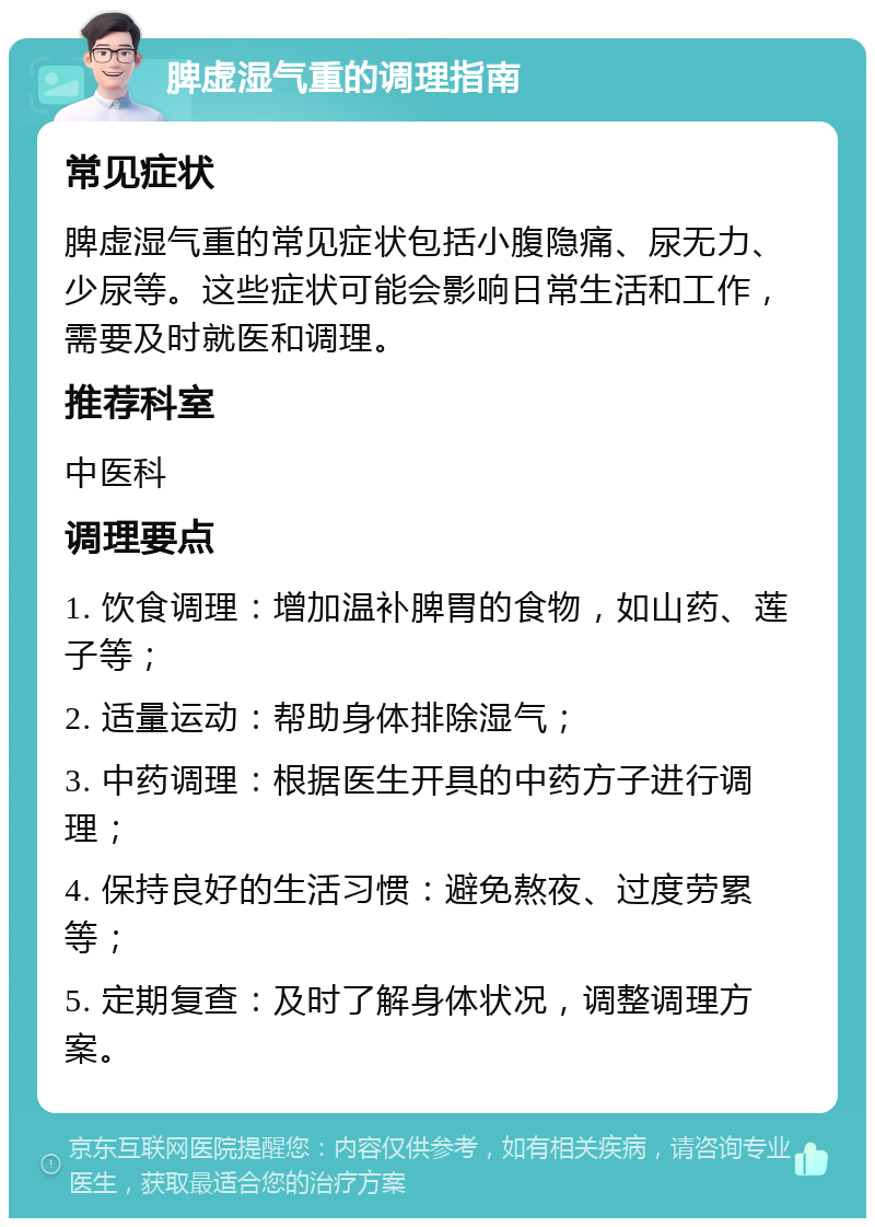 脾虚湿气重的调理指南 常见症状 脾虚湿气重的常见症状包括小腹隐痛、尿无力、少尿等。这些症状可能会影响日常生活和工作，需要及时就医和调理。 推荐科室 中医科 调理要点 1. 饮食调理：增加温补脾胃的食物，如山药、莲子等； 2. 适量运动：帮助身体排除湿气； 3. 中药调理：根据医生开具的中药方子进行调理； 4. 保持良好的生活习惯：避免熬夜、过度劳累等； 5. 定期复查：及时了解身体状况，调整调理方案。